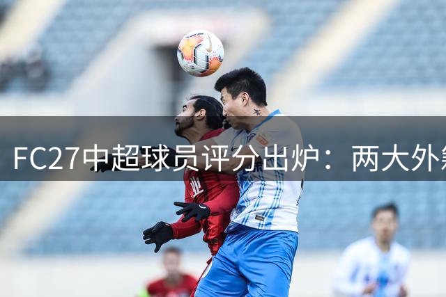 FC27中超球员评分出炉：两大外籍前锋领衔，本土球员韦世豪表现突出